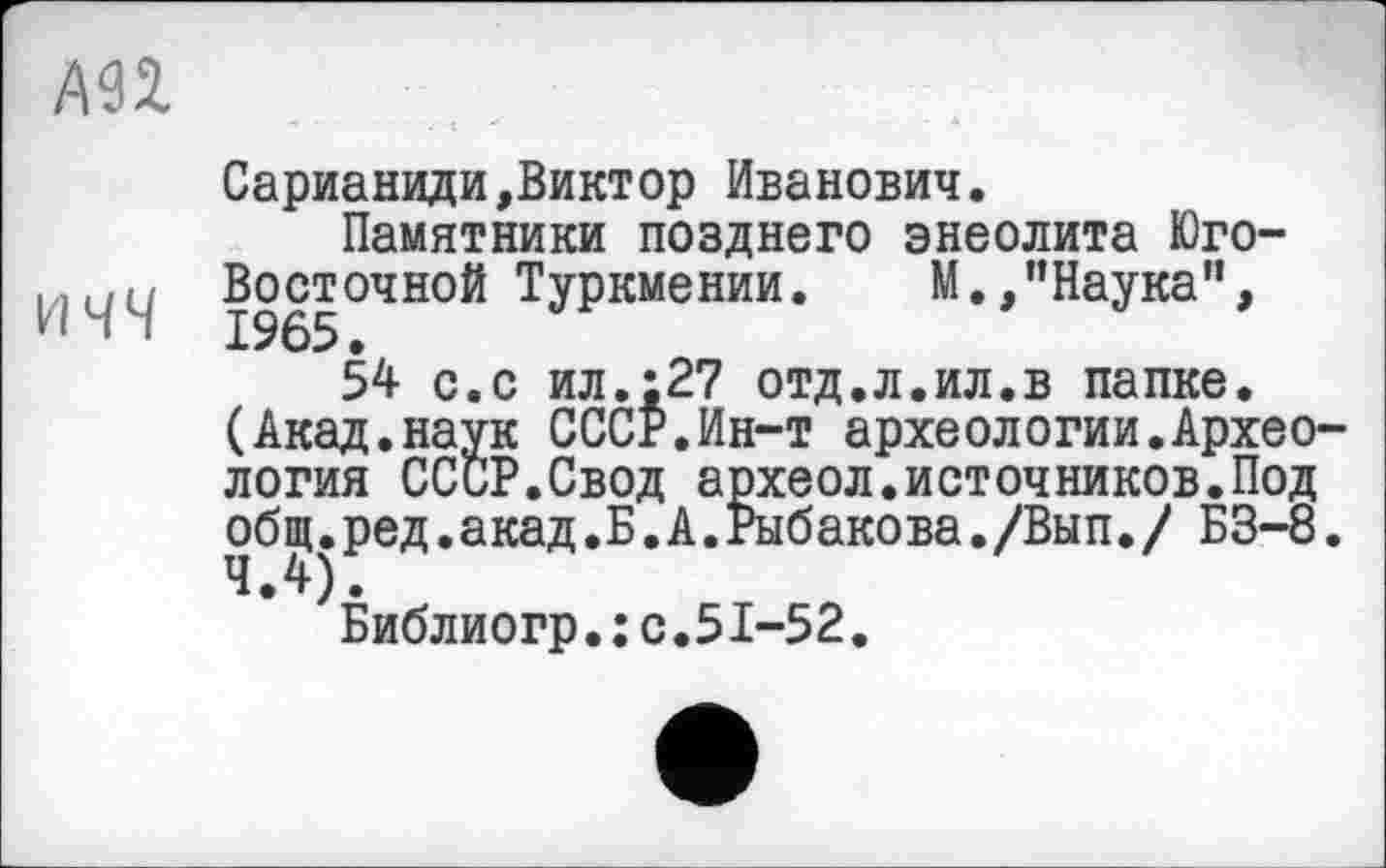 ﻿АП
Сарианиди»Виктор Иванович.
Памятники позднего энеолита Юго-
1 1 "	^?5°ЧН°Й Туркмении. М.»"Наука",
54 с.с ил.;27 отд.л.ил.в папке.
(Акад.наук СССР.Ин-т археологии.Археология СССР.Свод археол.источников.Под общ.ред.акад.Б.А.Рыбакова./Вып./ БЗ-8. 4.4).
Библиогр.: с.51-52.